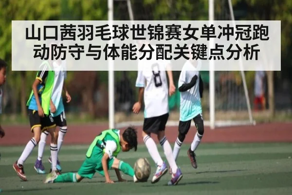 山口茜羽毛球世锦赛女单冲冠跑动防守与体能分配关键点分析