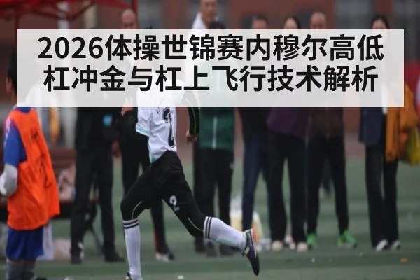 2026体操世锦赛内穆尔高低杠冲金与杠上飞行技术解析